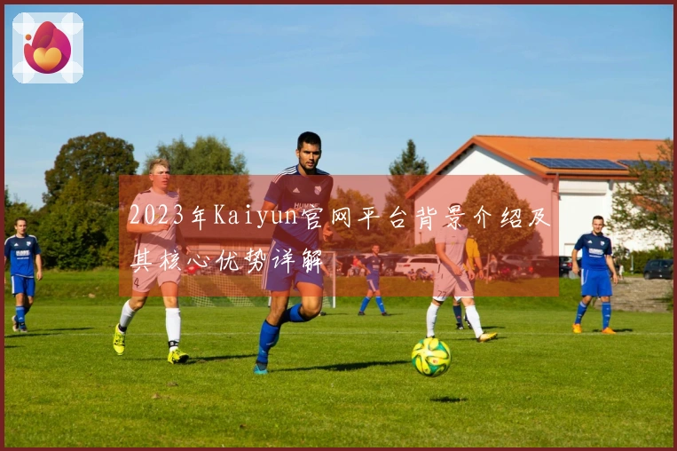 2023年Kaiyun官网平台背景介绍及其核心优势详解