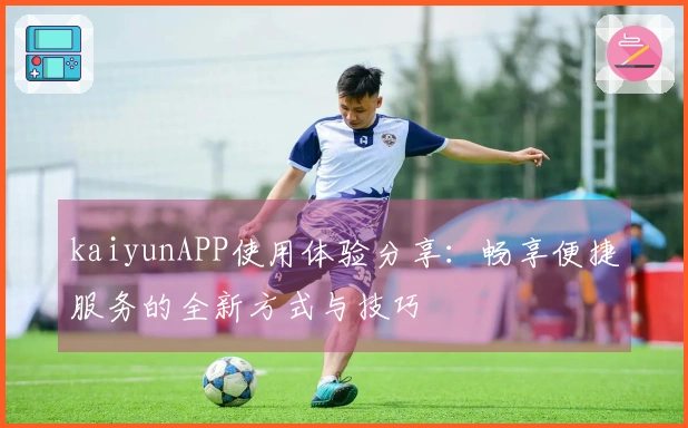 kaiyunAPP使用体验分享：畅享便捷服务的全新方式与技巧